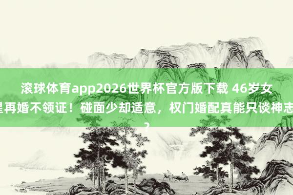 滚球体育app2026世界杯官方版下载 46岁女星再婚不领证！碰面少却适意，权门婚配真能只谈神志？