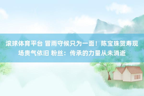 滚球体育平台 冒雨守候只为一面！陈宝珠贺寿现场贵气依旧 粉丝：传承的力量从未消逝