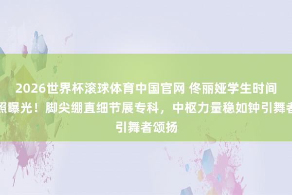 2026世界杯滚球体育中国官网 佟丽娅学生时间跳舞照曝光！脚尖绷直细节展专科，中枢力量稳如钟引舞者颂扬