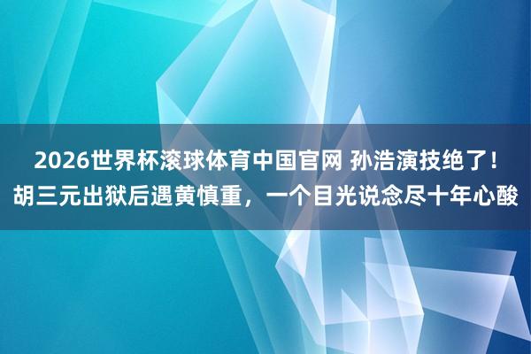 2026世界杯滚球体育中国官网 孙浩演技绝了！胡三元出狱后遇黄慎重，一个目光说念尽十年心酸