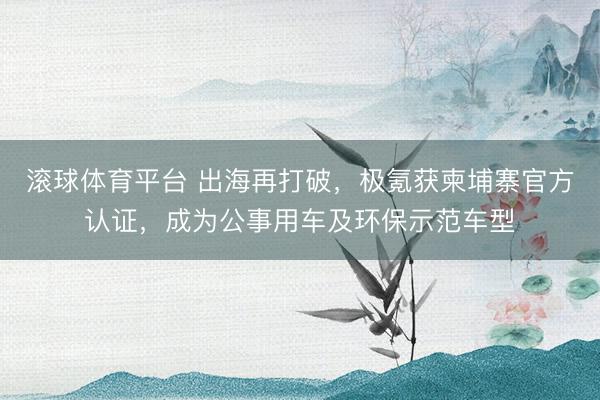 滚球体育平台 出海再打破，极氪获柬埔寨官方认证，成为公事用车及环保示范车型
