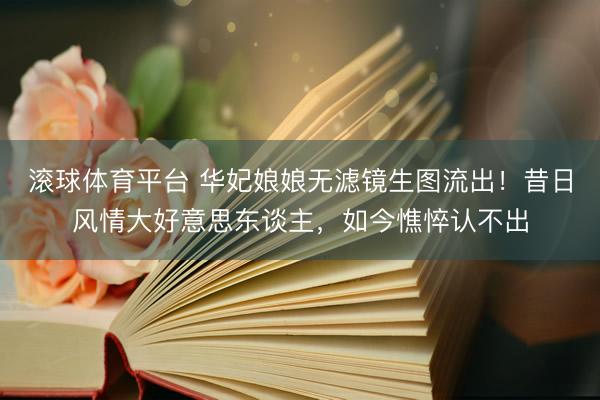 滚球体育平台 华妃娘娘无滤镜生图流出！昔日风情大好意思东谈主，如今憔悴认不出
