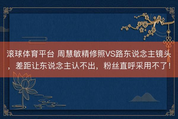 滚球体育平台 周慧敏精修照VS路东说念主镜头，差距让东说念主认不出，粉丝直呼采用不了！