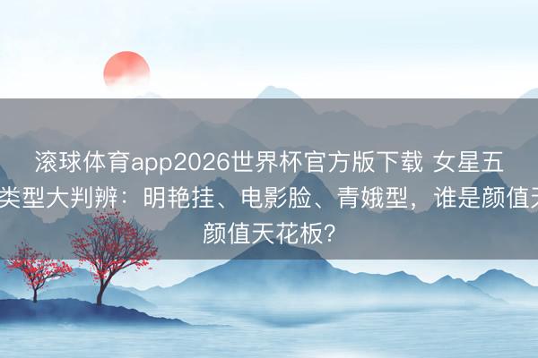 滚球体育app2026世界杯官方版下载 女星五官五大类型大判辨：明艳挂、电影脸、青娥型，谁是颜值天花板？