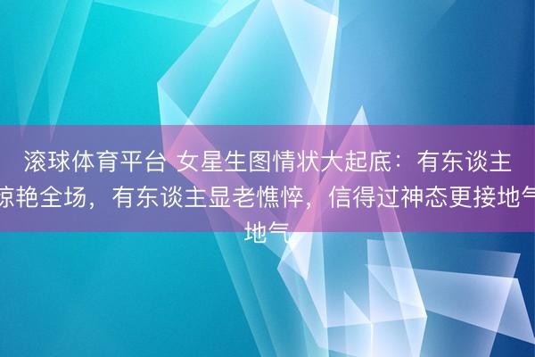 滚球体育平台 女星生图情状大起底：有东谈主惊艳全场，有东谈主显老憔悴，信得过神态更接地气