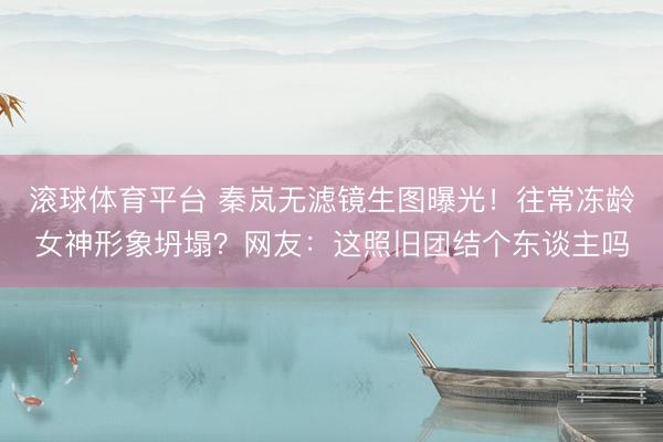 滚球体育平台 秦岚无滤镜生图曝光！往常冻龄女神形象坍塌？网友：这照旧团结个东谈主吗