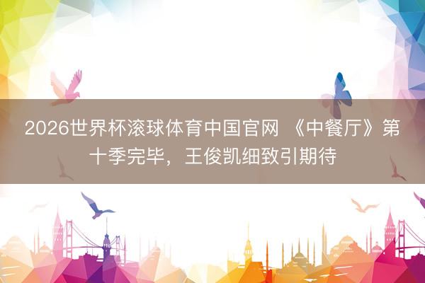 2026世界杯滚球体育中国官网 《中餐厅》第十季完毕，王俊凯细致引期待