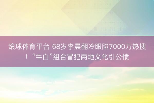 滚球体育平台 68岁李晨翻冷眼陷7000万热搜！“牛白”组合冒犯两地文化引公愤