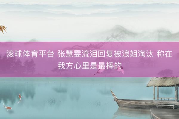 滚球体育平台 张慧雯流泪回复被浪姐淘汰 称在我方心里是最棒的