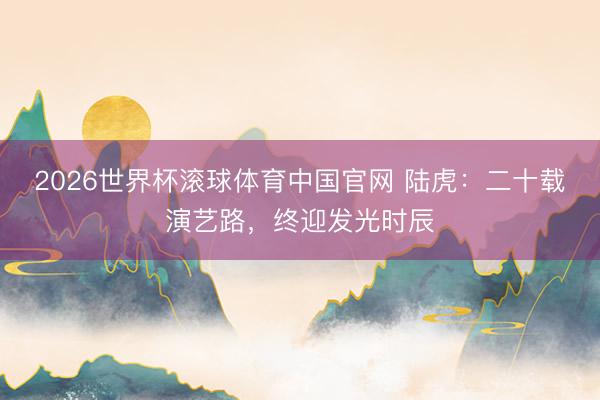 2026世界杯滚球体育中国官网 陆虎：二十载演艺路，终迎发光时辰