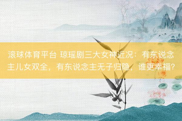 滚球体育平台 琼瑶剧三大女神近况：有东说念主儿女双全，有东说念主无子归隐，谁更幸福？