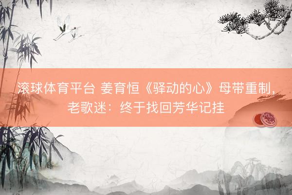 滚球体育平台 姜育恒《驿动的心》母带重制，老歌迷：终于找回芳华记挂