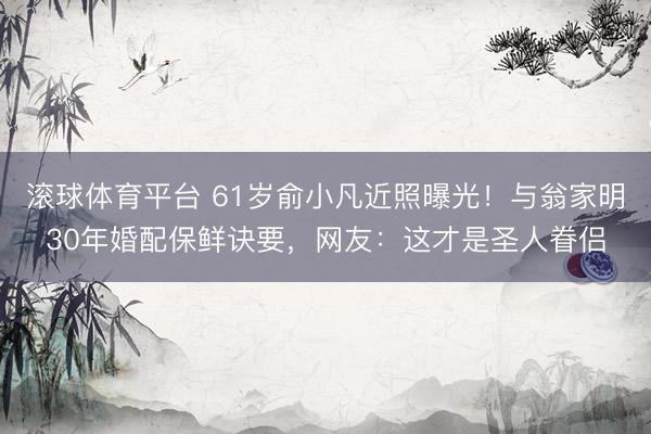 滚球体育平台 61岁俞小凡近照曝光!与翁家明30年婚配保鲜诀要,网友:这才是圣人眷侣