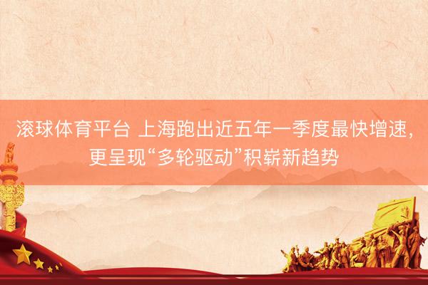 滚球体育平台 上海跑出近五年一季度最快增速，更呈现“多轮驱动”积崭新趋势