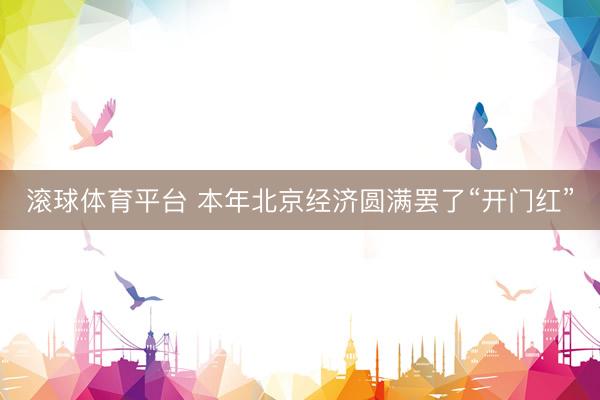 滚球体育平台 本年北京经济圆满罢了“开门红”