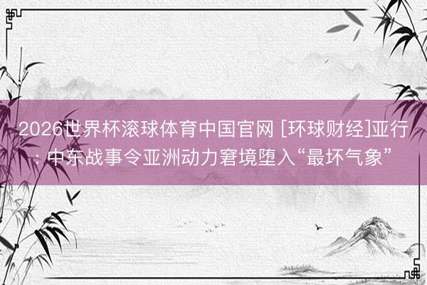 2026世界杯滚球体育中国官网 [环球财经]亚行: 中东战事令亚洲动力窘境堕入“最坏气象”