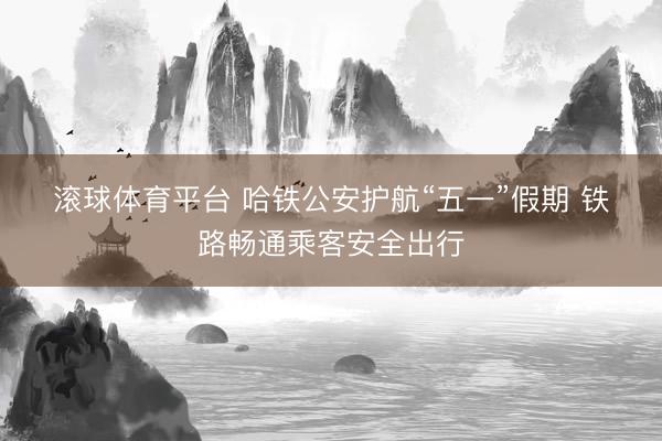 滚球体育平台 哈铁公安护航“五一”假期 铁路畅通乘客安全出行