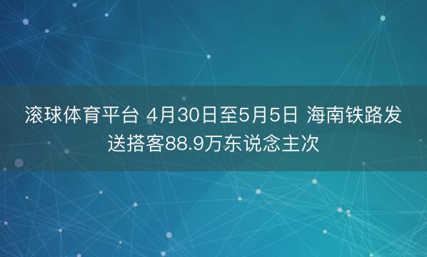 滚球体育平台 4月30日至5月5日 海南铁路发送搭客88.9万东说念主次
