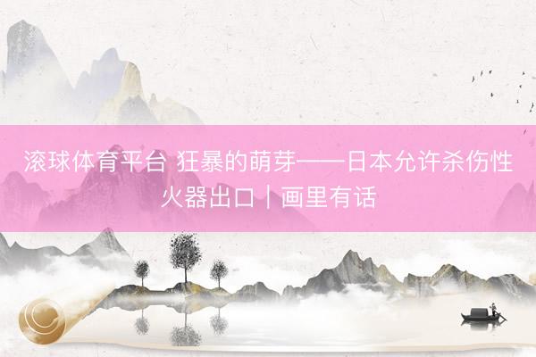 滚球体育平台 狂暴的萌芽——日本允许杀伤性火器出口｜画里有话