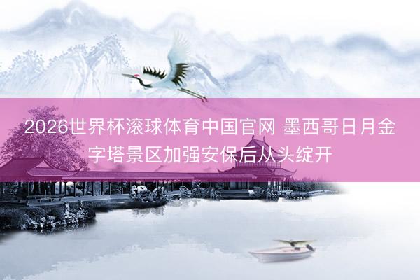 2026世界杯滚球体育中国官网 墨西哥日月金字塔景区加强安保后从头绽开