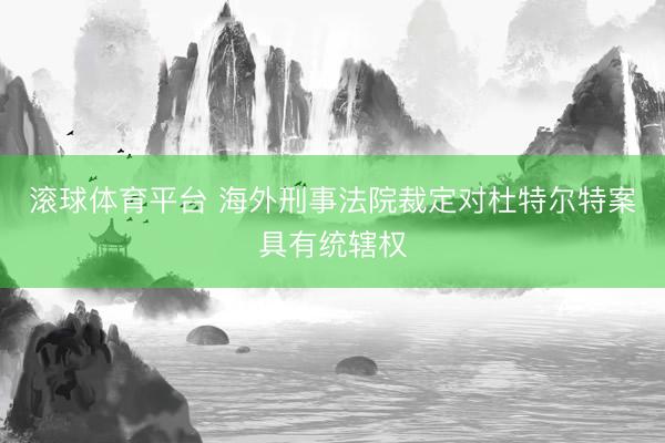 滚球体育平台 海外刑事法院裁定对杜特尔特案具有统辖权