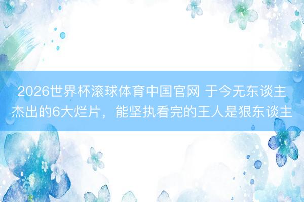 2026世界杯滚球体育中国官网 于今无东谈主杰出的6大烂片，能坚执看完的王人是狠东谈主