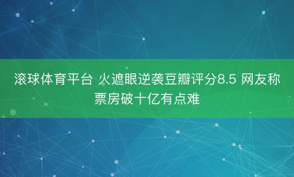 滚球体育平台 火遮眼逆袭豆瓣评分8.5 网友称票房破十亿有点难