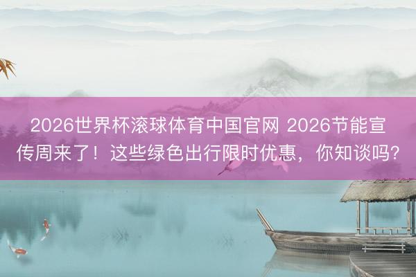 2026世界杯滚球体育中国官网 2026节能宣传周来了!这些绿色出行限时优惠,你知谈吗?