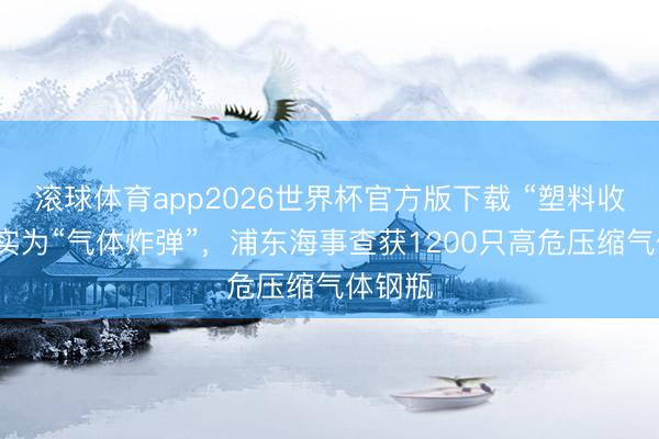 滚球体育app2026世界杯官方版下载 “塑料收纳盒”实为“气体炸弹”，浦东海事查获1200只高危压缩气体钢瓶
