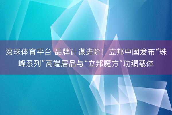 滚球体育平台 品牌计谋进阶！立邦中国发布“珠峰系列”高端居品与“立邦魔方”功绩载体
