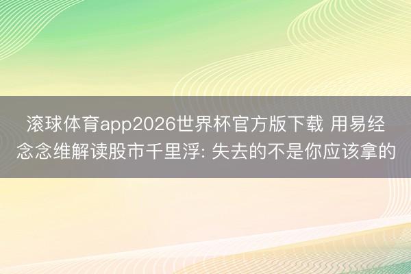 滚球体育app2026世界杯官方版下载 用易经念念维解读股市千里浮: 失去的不是你应该拿的