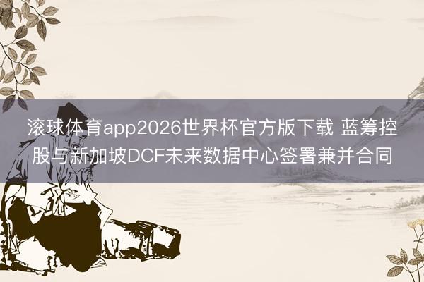 滚球体育app2026世界杯官方版下载 蓝筹控股与新加坡DCF未来数据中心签署兼并合同
