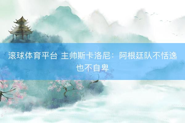 滚球体育平台 主帅斯卡洛尼：阿根廷队不恬逸也不自卑