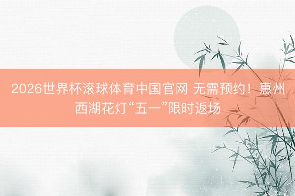 2026世界杯滚球体育中国官网 无需预约!惠州西湖花灯“五一”限时返场