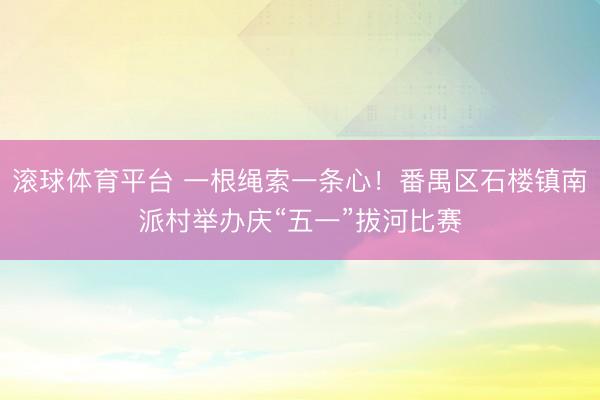 滚球体育平台 一根绳索一条心！番禺区石楼镇南派村举办庆“五一”拔河比赛