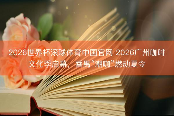 2026世界杯滚球体育中国官网 2026广州咖啡文化季启幕，番禺“潮咖”燃动夏令