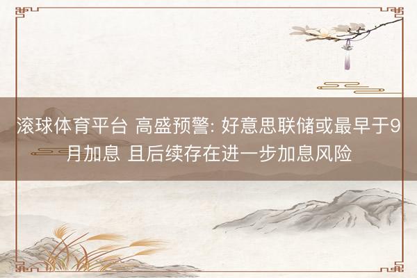 滚球体育平台 高盛预警: 好意思联储或最早于9月加息 且后续存在进一步加息风险