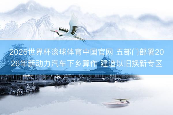 2026世界杯滚球体育中国官网 五部门部署2026年新动力汽车下乡算作 建造以旧换新专区