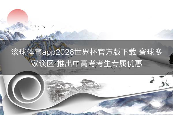 滚球体育app2026世界杯官方版下载 寰球多家谈区 推出中高考考生专属优惠