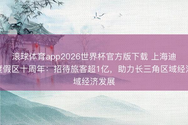 滚球体育app2026世界杯官方版下载 上海迪士尼度假区十周年:招待旅客超1亿,助力长三角区域经济发展