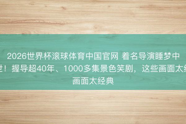 2026世界杯滚球体育中国官网 着名导演睡梦中离世!握导超40年、1000多集景色笑剧,这些画面太经典